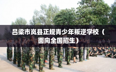 吕梁市岚县正规青少年叛逆学校（面向全国招生）