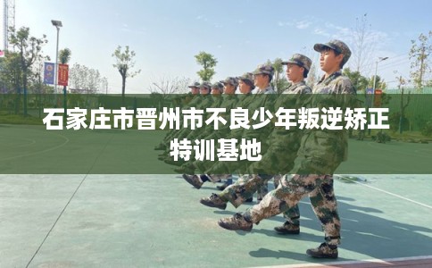 石家庄市晋州市不良少年叛逆矫正特训基地