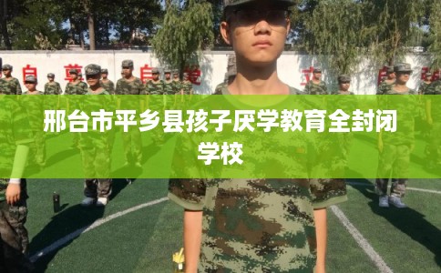邢台市平乡县孩子厌学教育全封闭学校