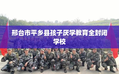 邢台市平乡县孩子厌学教育全封闭学校