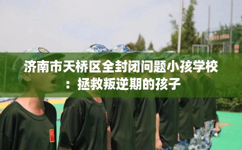 济南市天桥区全封闭问题小孩学校：拯救叛逆期的孩子