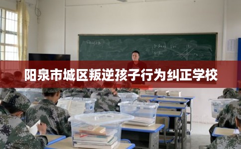 阳泉市城区叛逆孩子行为纠正学校