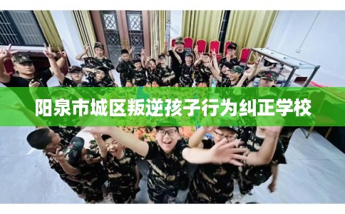 阳泉市城区叛逆孩子行为纠正学校