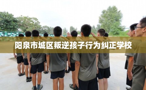 阳泉市城区叛逆孩子行为纠正学校