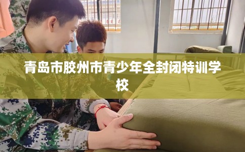青岛市胶州市青少年全封闭特训学校