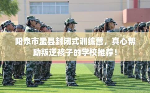 阳泉市盂县封闭式训练营，真心帮助叛逆孩子的学校推荐！