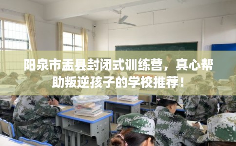 阳泉市盂县封闭式训练营，真心帮助叛逆孩子的学校推荐！