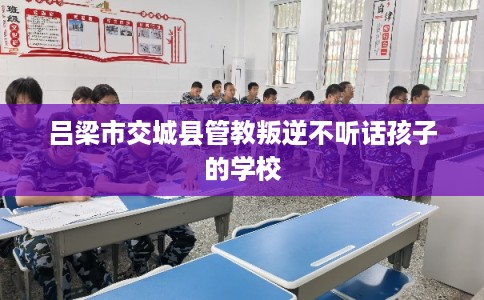 吕梁市交城县管教叛逆不听话孩子的学校 吕梁市交城县管教叛逆不听话孩子的学校