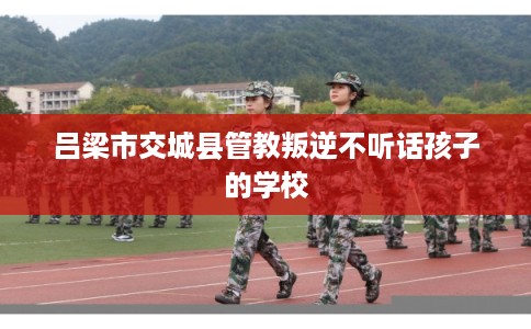 吕梁市交城县管教叛逆不听话孩子的学校 吕梁市交城县管教叛逆不听话孩子的学校