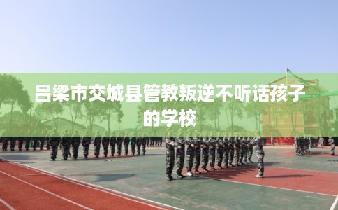 吕梁市交城县管教叛逆不听话孩子的学校 吕梁市交城县管教叛逆不听话孩子的学校