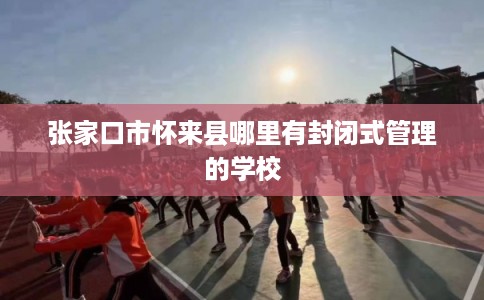 张家口市怀来县哪里有封闭式管理的学校 张家口市怀来县哪里有封闭式管理的学校
