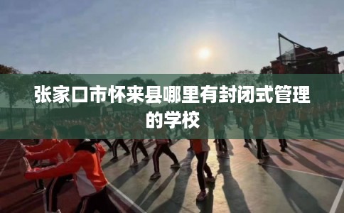 张家口市怀来县哪里有封闭式管理的学校 张家口市怀来县哪里有封闭式管理的学校