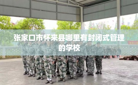 张家口市怀来县哪里有封闭式管理的学校 张家口市怀来县哪里有封闭式管理的学校