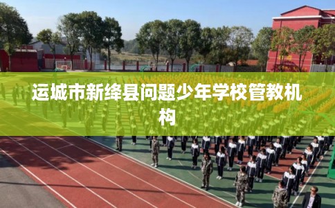 运城市新绛县问题少年学校管教机构 运城市新绛县问题少年学校管教机构