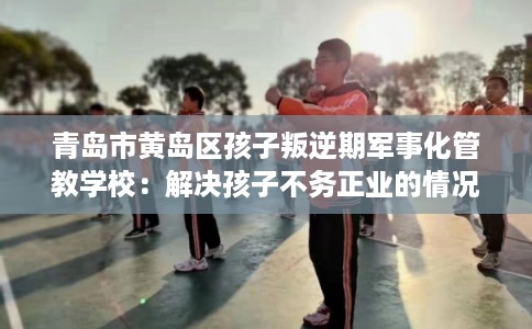 青岛市黄岛区孩子叛逆期军事化管教学校:解决孩子不务正业的情况 青岛市黄岛区孩子叛逆期军事化管教学校:解决孩子不务正业的情况