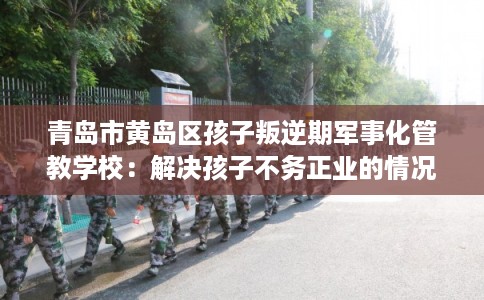 青岛市黄岛区孩子叛逆期军事化管教学校:解决孩子不务正业的情况 青岛市黄岛区孩子叛逆期军事化管教学校:解决孩子不务正业的情况