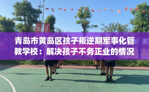 青岛市黄岛区孩子叛逆期军事化管教学校:解决孩子不务正业的情况 青岛市黄岛区孩子叛逆期军事化管教学校:解决孩子不务正业的情况