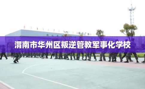 渭南市华州区叛逆管教军事化学校 渭南市华州区叛逆管教军事化学校