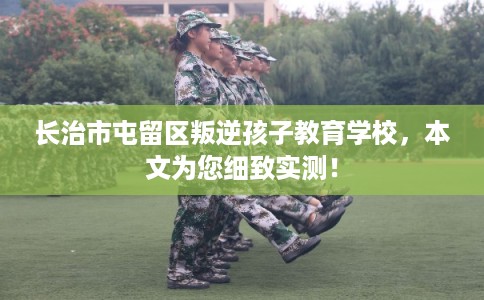 长治市屯留区叛逆孩子教育学校，本文为您细致实测！
