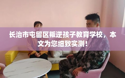 长治市屯留区叛逆孩子教育学校，本文为您细致实测！