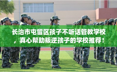 长治市屯留区孩子不听话管教学校,真心帮助叛逆孩子的学校推荐! 长治市屯留区孩子不听话管教学校,真心帮助叛逆孩子的学校推荐!