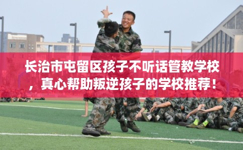 长治市屯留区孩子不听话管教学校,真心帮助叛逆孩子的学校推荐! 长治市屯留区孩子不听话管教学校,真心帮助叛逆孩子的学校推荐!