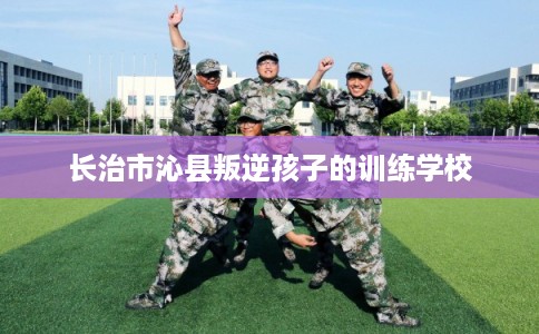 长治市沁县叛逆孩子的训练学校