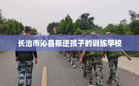 长治市沁县叛逆孩子的训练学校
