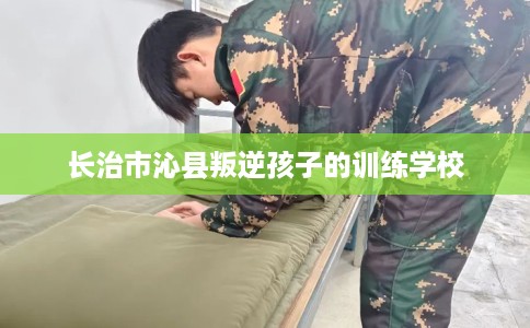 长治市沁县叛逆孩子的训练学校