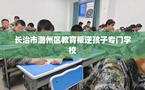 长治市潞州区教育叛逆孩子专门学校 长治市潞州区教育叛逆孩子专门学校