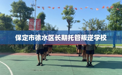 保定市徐水区长期托管叛逆学校