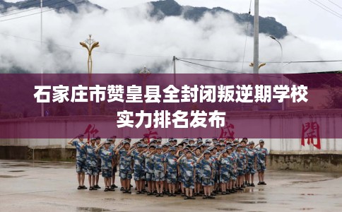 石家庄市赞皇县全封闭叛逆期学校实力排名发布