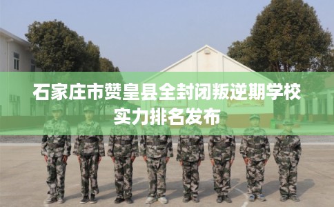 石家庄市赞皇县全封闭叛逆期学校实力排名发布
