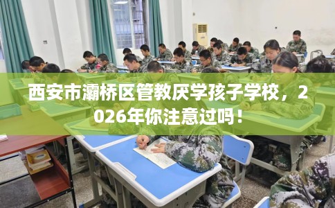 西安市灞桥区管教厌学孩子学校,2026年你注意过吗! 西安市灞桥区管教厌学孩子学校,2026年你注意过吗!