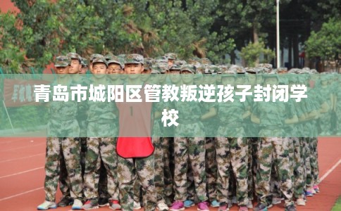 青岛市城阳区管教叛逆孩子封闭学校 青岛市城阳区管教叛逆孩子封闭学校