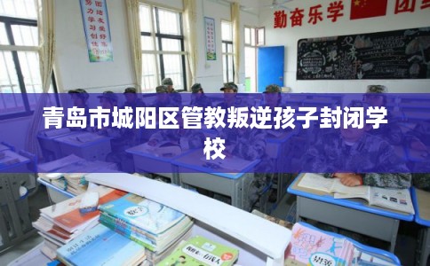 青岛市城阳区管教叛逆孩子封闭学校 青岛市城阳区管教叛逆孩子封闭学校