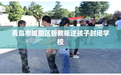 青岛市城阳区管教叛逆孩子封闭学校 青岛市城阳区管教叛逆孩子封闭学校