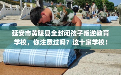 延安市黄陵县全封闭孩子叛逆教育学校，你注意过吗？这十家学校！