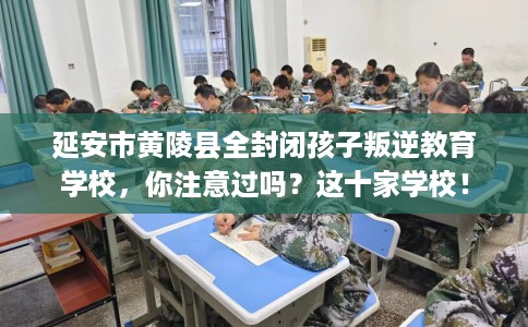 延安市黄陵县全封闭孩子叛逆教育学校，你注意过吗？这十家学校！