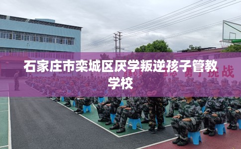 石家庄市栾城区厌学叛逆孩子管教学校