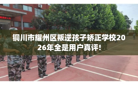 铜川市耀州区叛逆孩子矫正学校2026年全是用户真评!