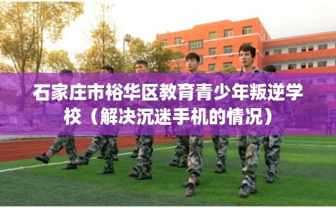石家庄市裕华区教育青少年叛逆学校(解决沉迷手机的情况) 石家庄市裕华区教育青少年叛逆学校(解决沉迷手机的情况)