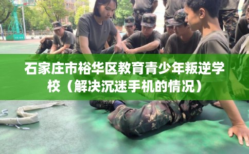 石家庄市裕华区教育青少年叛逆学校(解决沉迷手机的情况) 石家庄市裕华区教育青少年叛逆学校(解决沉迷手机的情况)