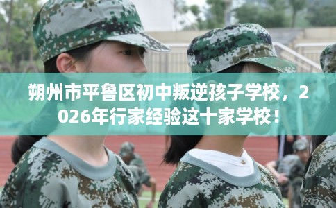 朔州市平鲁区初中叛逆孩子学校,2026年行家经验这十家学校! 朔州市平鲁区初中叛逆孩子学校,2026年行家经验这十家学校!