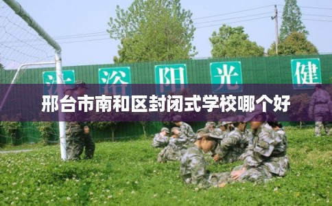 邢台市南和区封闭式学校哪个好 邢台市南和区封闭式学校哪个好