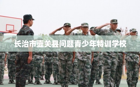 长治市壶关县问题青少年特训学校 长治市壶关县问题青少年特训学校