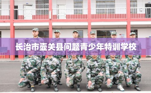 长治市壶关县问题青少年特训学校 长治市壶关县问题青少年特训学校