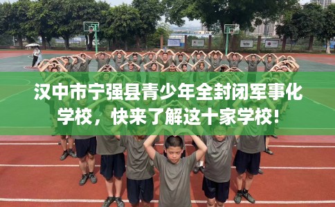 汉中市宁强县青少年全封闭军事化学校,快来了解这十家学校! 汉中市宁强县青少年全封闭军事化学校,快来了解这十家学校!