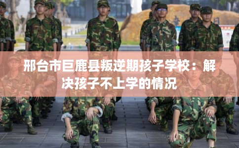 邢台市巨鹿县叛逆期孩子学校：解决孩子不上学的情况