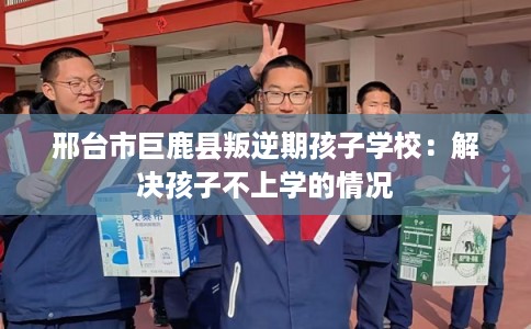 邢台市巨鹿县叛逆期孩子学校：解决孩子不上学的情况